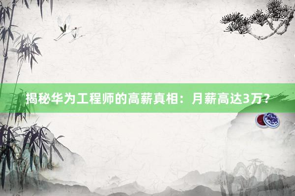 揭秘华为工程师的高薪真相：月薪高达3万？