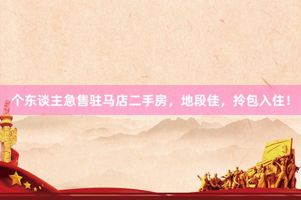 个东谈主急售驻马店二手房，地段佳，拎包入住！