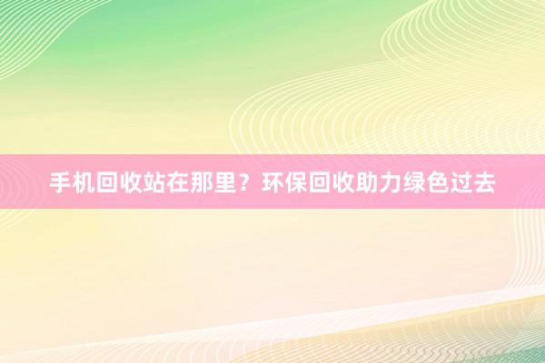手机回收站在那里？环保回收助力绿色过去