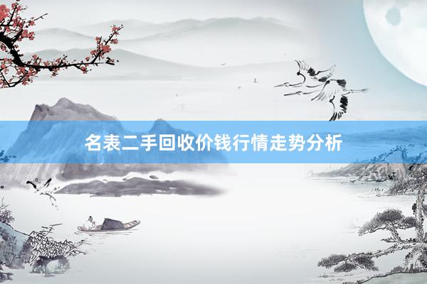 名表二手回收价钱行情走势分析