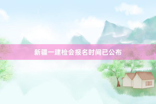 新疆一建检会报名时间已公布