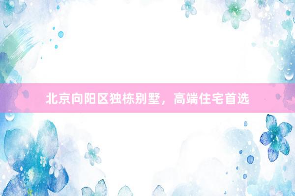 北京向阳区独栋别墅，高端住宅首选