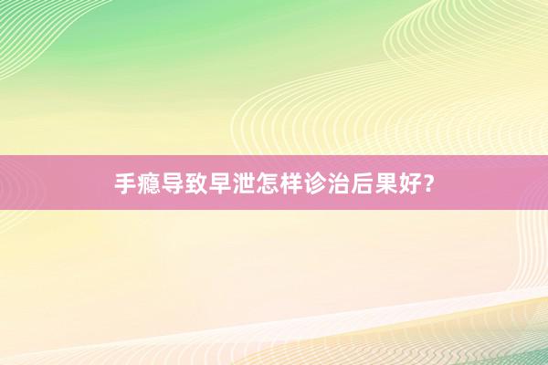 手瘾导致早泄怎样诊治后果好？